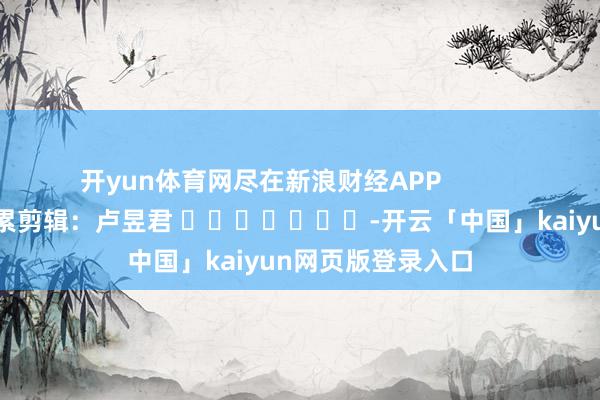 开yun体育网尽在新浪财经APP 拖累剪辑:卢昱君 -开云「中国」kaiyun网页版登录入口