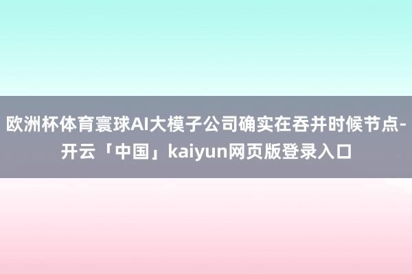 欧洲杯体育寰球AI大模子公司确实在吞并时候节点-开云「中国」kaiyun网页版登录入口