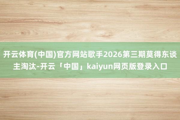开云体育(中国)官方网站歌手2026第三期莫得东谈主淘汰-开云「中国」kaiyun网页版登录入口