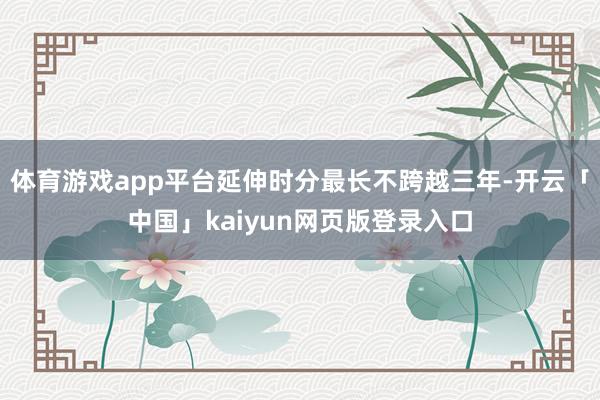体育游戏app平台延伸时分最长不跨越三年-开云「中国」kaiyun网页版登录入口