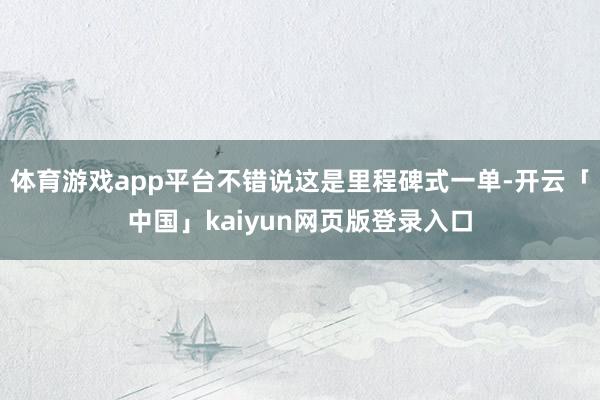 体育游戏app平台不错说这是里程碑式一单-开云「中国」kaiyun网页版登录入口