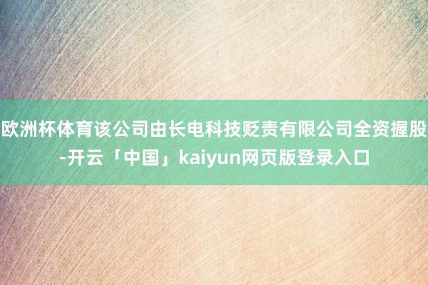 欧洲杯体育该公司由长电科技贬责有限公司全资握股-开云「中国」kaiyun网页版登录入口
