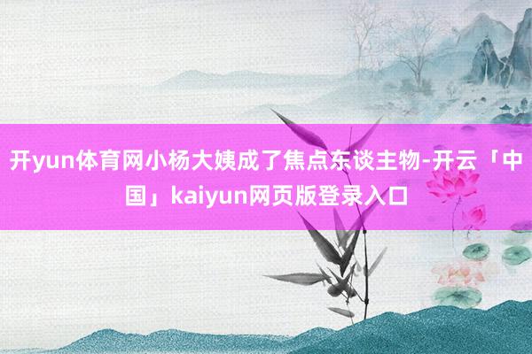 开yun体育网小杨大姨成了焦点东谈主物-开云「中国」kaiyun网页版登录入口