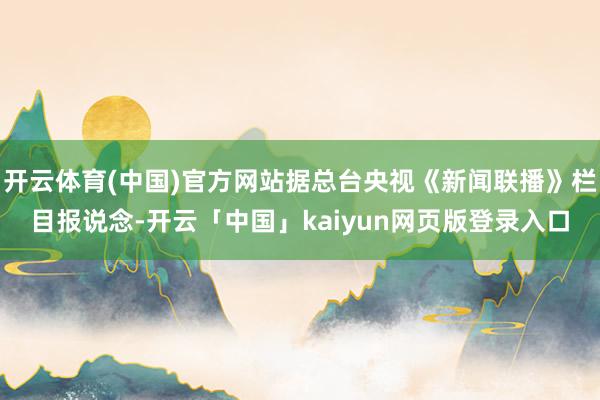 开云体育(中国)官方网站据总台央视《新闻联播》栏目报说念-开云「中国」kaiyun网页版登录入口