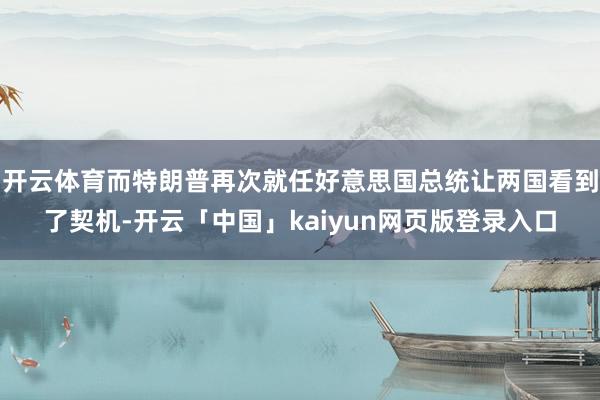 开云体育而特朗普再次就任好意思国总统让两国看到了契机-开云「中国」kaiyun网页版登录入口