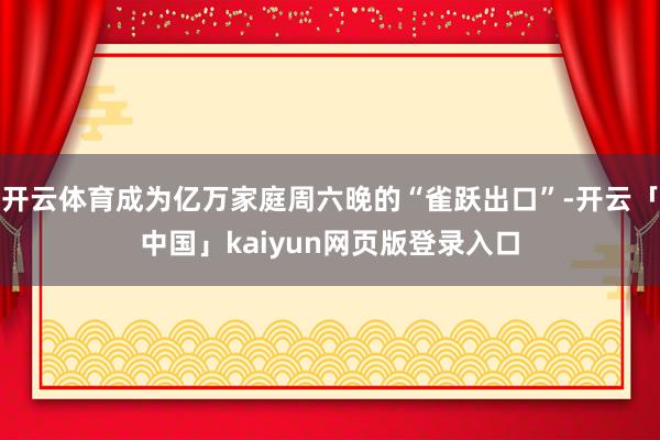开云体育成为亿万家庭周六晚的“雀跃出口”-开云「中国」kaiyun网页版登录入口