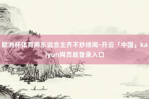 欧洲杯体育两东说念主齐不炒绯闻-开云「中国」kaiyun网页版登录入口