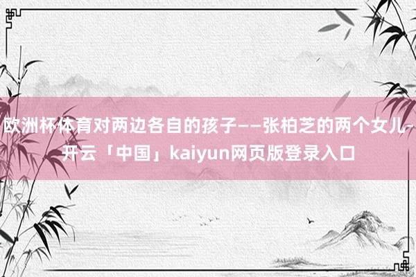 欧洲杯体育对两边各自的孩子——张柏芝的两个女儿-开云「中国」kaiyun网页版登录入口