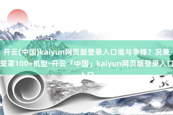 开云(中国)kaiyun网页版登录入口谁与争锋?况兼笼罩100+机型-开云「中国」kaiyun网页版登录入口