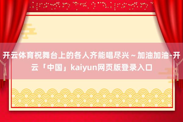 开云体育祝舞台上的各人齐能唱尽兴～加油加油-开云「中国」kaiyun网页版登录入口