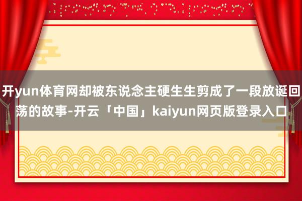 开yun体育网却被东说念主硬生生剪成了一段放诞回荡的故事-开云「中国」kaiyun网页版登录入口