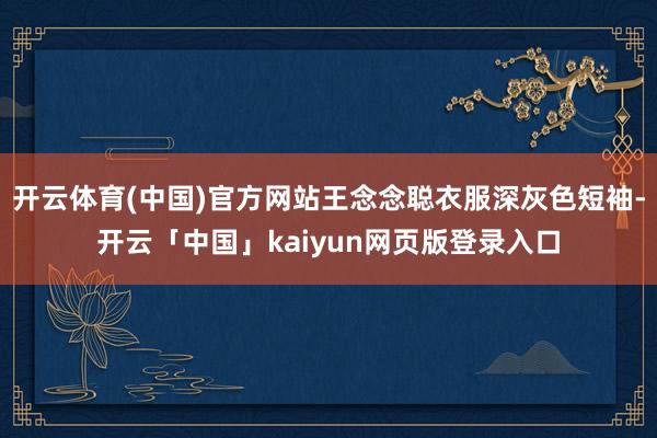 开云体育(中国)官方网站王念念聪衣服深灰色短袖-开云「中国」kaiyun网页版登录入口