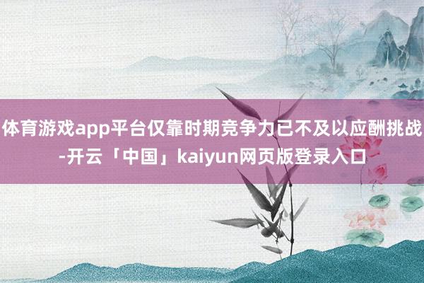 体育游戏app平台仅靠时期竞争力已不及以应酬挑战-开云「中国」kaiyun网页版登录入口