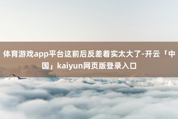体育游戏app平台这前后反差着实太大了-开云「中国」kaiyun网页版登录入口
