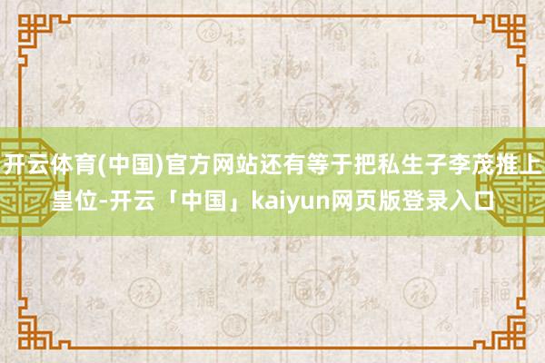 开云体育(中国)官方网站还有等于把私生子李茂推上皇位-开云「中国」kaiyun网页版登录入口