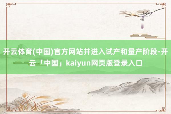 开云体育(中国)官方网站并进入试产和量产阶段-开云「中国」kaiyun网页版登录入口