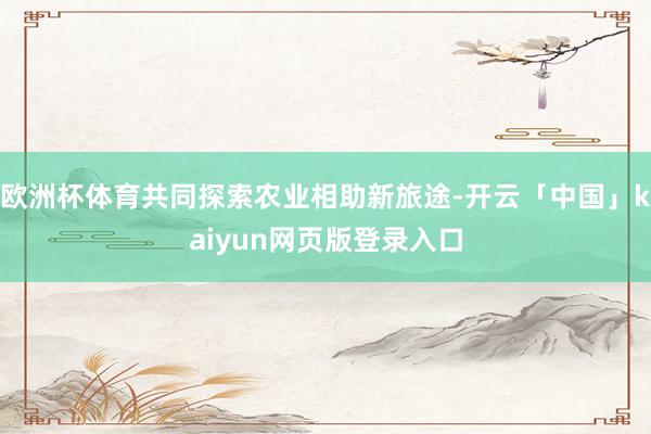 欧洲杯体育共同探索农业相助新旅途-开云「中国」kaiyun网页版登录入口
