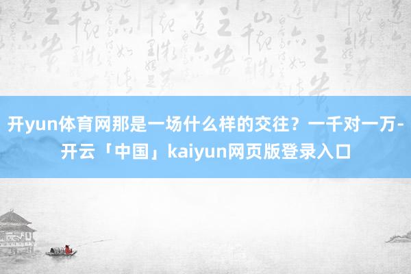 开yun体育网那是一场什么样的交往?一千对一万-开云「中国」kaiyun网页版登录入口