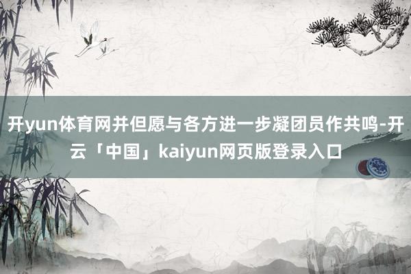 开yun体育网并但愿与各方进一步凝团员作共鸣-开云「中国」kaiyun网页版登录入口