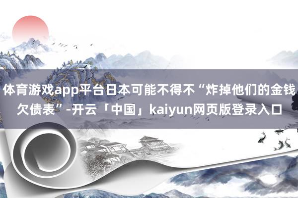 体育游戏app平台日本可能不得不“炸掉他们的金钱欠债表”-开云「中国」kaiyun网页版登录入口