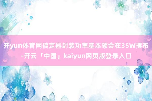 开yun体育网搞定器封装功率基本领会在35W摆布-开云「中国」kaiyun网页版登录入口