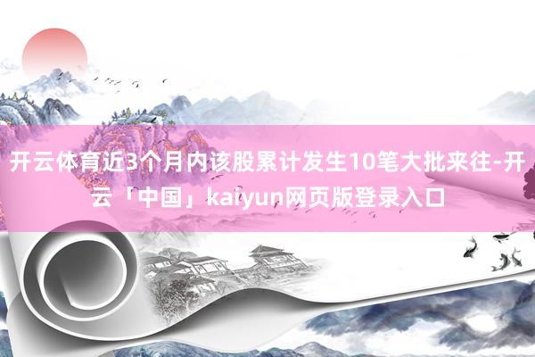 开云体育近3个月内该股累计发生10笔大批来往-开云「中国」kaiyun网页版登录入口