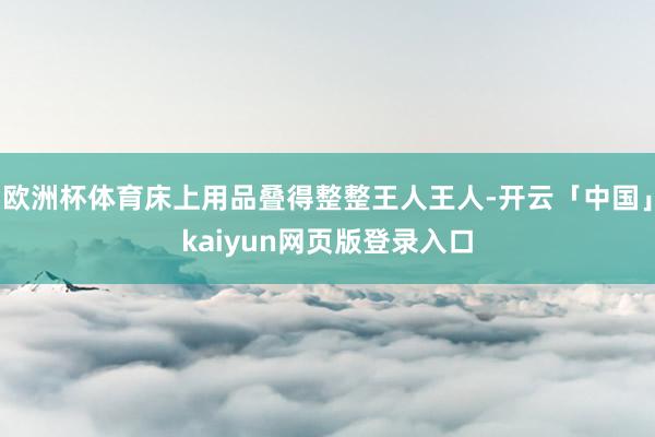 欧洲杯体育床上用品叠得整整王人王人-开云「中国」kaiyun网页版登录入口