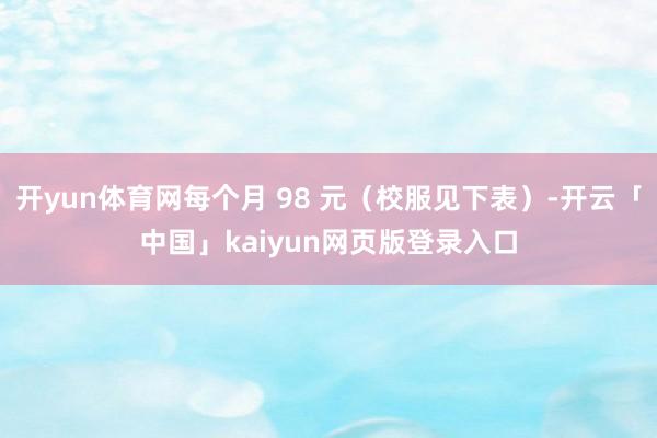 开yun体育网每个月 98 元（校服见下表）-开云「中国」kaiyun网页版登录入口