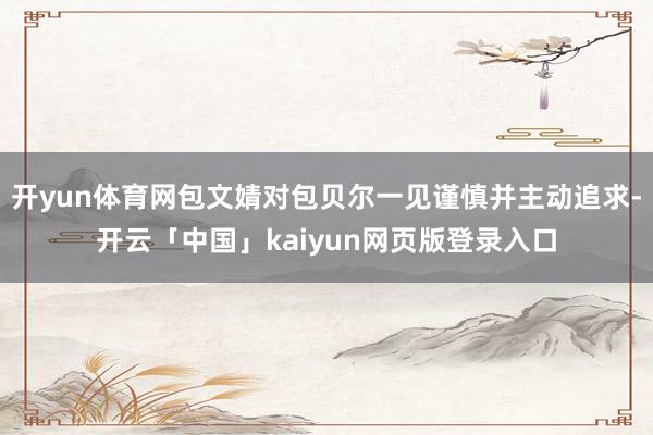 开yun体育网包文婧对包贝尔一见谨慎并主动追求-开云「中国」kaiyun网页版登录入口