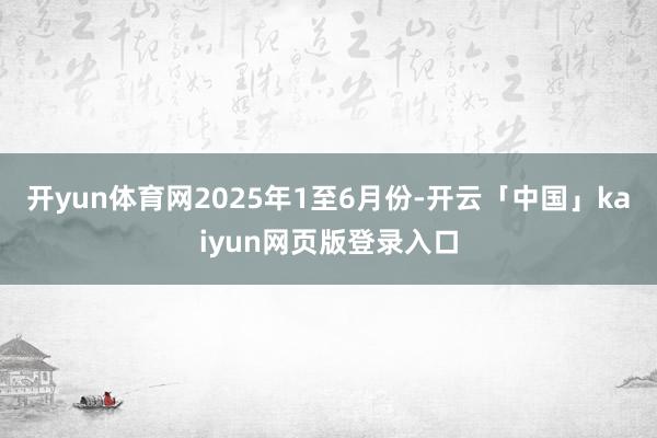 开yun体育网2025年1至6月份-开云「中国」kaiyun网页版登录入口