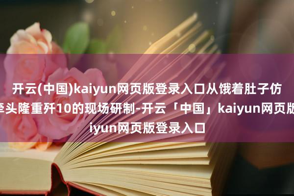 开云(中国)kaiyun网页版登录入口从饿着肚子仿制歼5到牵头隆重歼10的现场研制-开云「中国」kaiyun网页版登录入口
