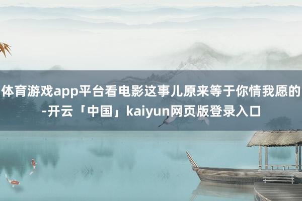 体育游戏app平台看电影这事儿原来等于你情我愿的-开云「中国」kaiyun网页版登录入口