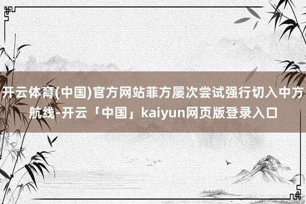 开云体育(中国)官方网站菲方屡次尝试强行切入中方航线-开云「中国」kaiyun网页版登录入口