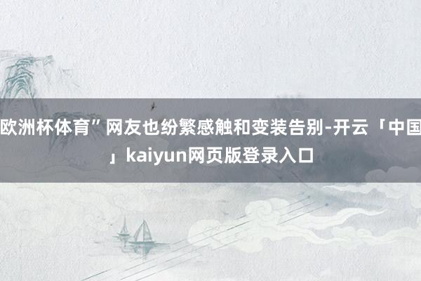 欧洲杯体育”网友也纷繁感触和变装告别-开云「中国」kaiyun网页版登录入口