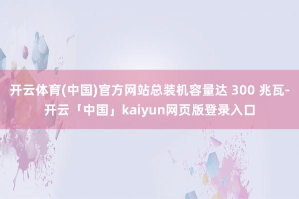 开云体育(中国)官方网站总装机容量达 300 兆瓦-开云「中国」kaiyun网页版登录入口