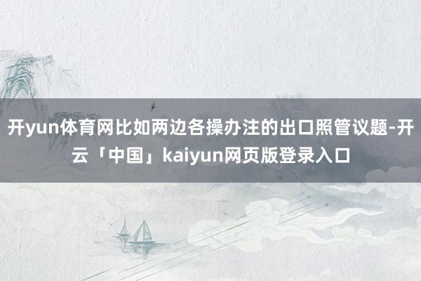 开yun体育网比如两边各操办注的出口照管议题-开云「中国」kaiyun网页版登录入口