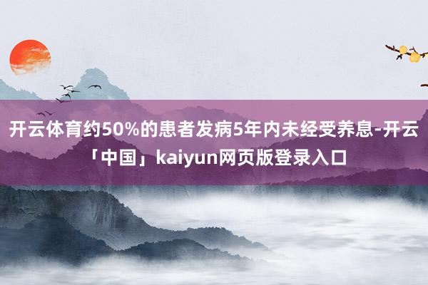 开云体育约50%的患者发病5年内未经受养息-开云「中国」kaiyun网页版登录入口