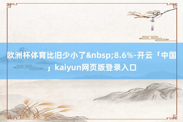欧洲杯体育比旧少小了&nbsp;8.6%-开云「中国」kaiyun网页版登录入口