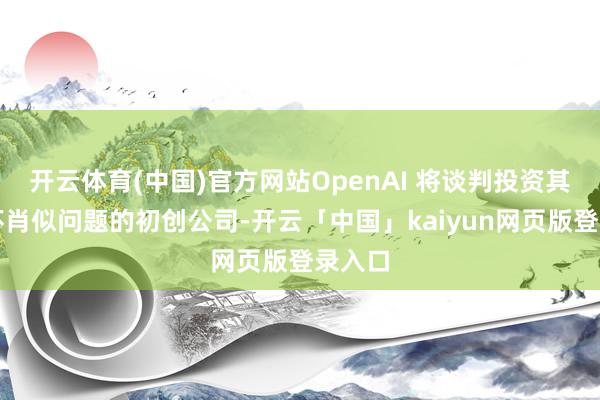 开云体育(中国)官方网站OpenAI 将谈判投资其他关怀肖似问题的初创公司-开云「中国」kaiyun网页版登录入口