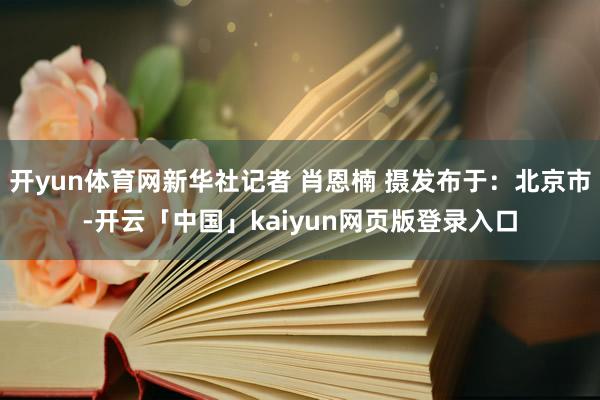 开yun体育网新华社记者 肖恩楠 摄发布于：北京市-开云「中国」kaiyun网页版登录入口