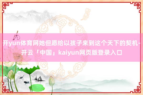 开yun体育网她但愿给以孩子来到这个天下的契机-开云「中国」kaiyun网页版登录入口