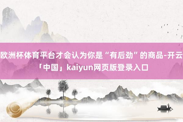 欧洲杯体育平台才会认为你是“有后劲”的商品-开云「中国」kaiyun网页版登录入口