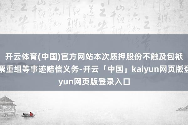 开云体育(中国)官方网站本次质押股份不触及包袱首要钞票重组等事迹赔偿义务-开云「中国」kaiyun网页版登录入口