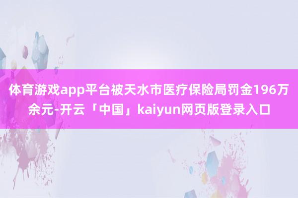 体育游戏app平台被天水市医疗保险局罚金196万余元-开云「中国」kaiyun网页版登录入口