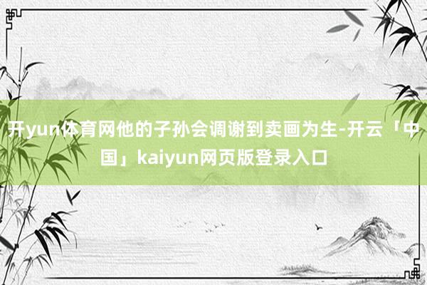 开yun体育网他的子孙会调谢到卖画为生-开云「中国」kaiyun网页版登录入口