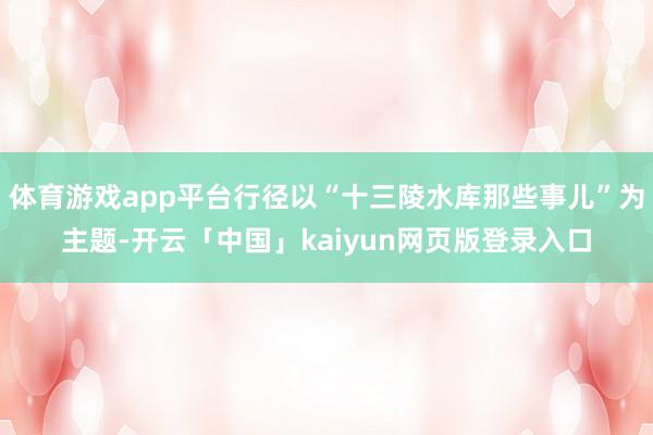 体育游戏app平台行径以“十三陵水库那些事儿”为主题-开云「中国」kaiyun网页版登录入口