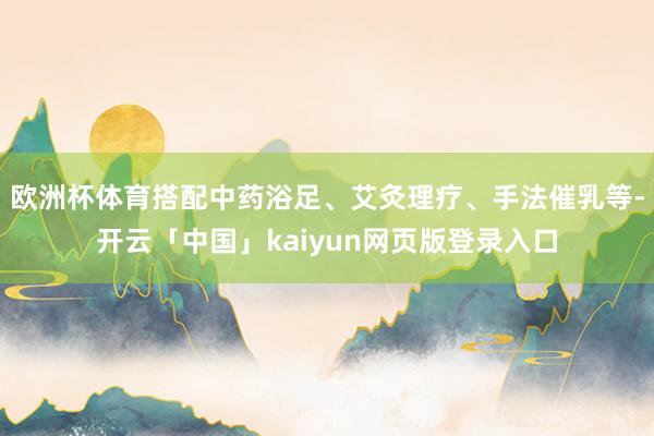 欧洲杯体育搭配中药浴足、艾灸理疗、手法催乳等-开云「中国」kaiyun网页版登录入口