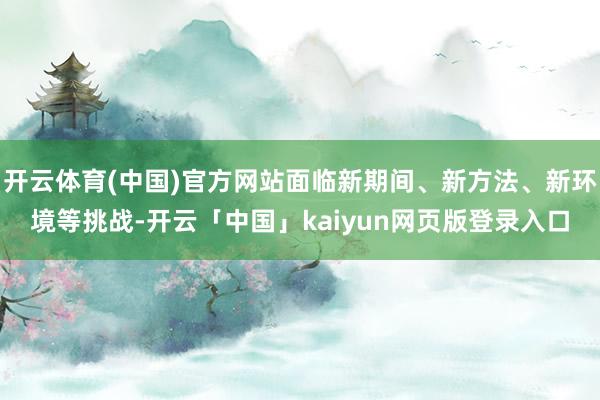 开云体育(中国)官方网站面临新期间、新方法、新环境等挑战-开云「中国」kaiyun网页版登录入口
