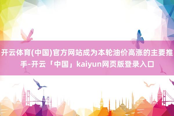 开云体育(中国)官方网站成为本轮油价高涨的主要推手-开云「中国」kaiyun网页版登录入口