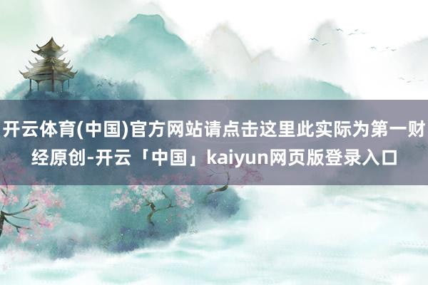 开云体育(中国)官方网站请点击这里此实际为第一财经原创-开云「中国」kaiyun网页版登录入口
